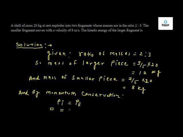 A Shell Of Mass Kg At Rest Explodes Into Two Fragments Whose Masses Are In The Ratio 2 3 The Smaller Fragment Moves With A Velocity Of 6 M S The