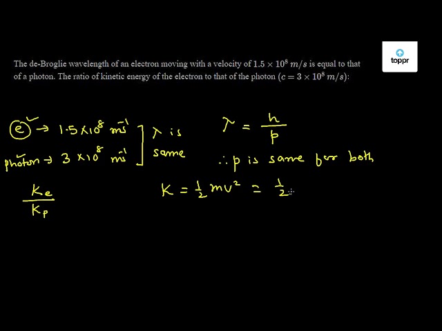 The De Broglie Wavelength Of An Electron Moving With A Velocity Of 1 5 10 8 M S Is Equal To That Of A Photon The Ratio Of Kinetic Energy Of The Electron