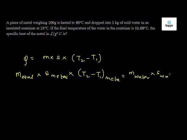 A Piece Of Metal Weighing 100 G Is Heated To 80 O C And Dropped Into 1 Kg Of Cold Water In An Insulated Container At 15 O C If The Final Temperature Of