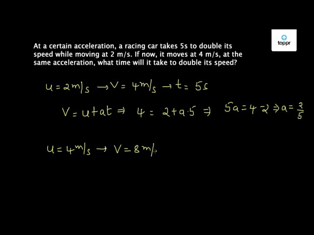 At a certain acceleration, a racing car takes 5 s to double its speed ...