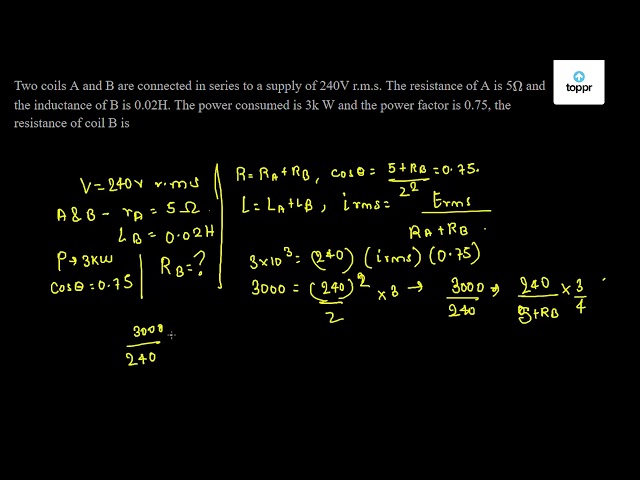 Two Coils A And B Are Connected In Series To A Supply Of 240v R M S The Resistance Of A Is 5 W And The Inductance Of B Is 0 02h The Power Consumed