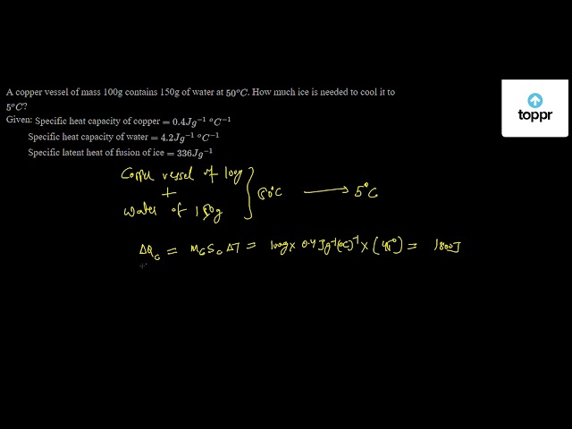 A Copper Vessel Of Mass 100g Contains 150g Of Water At 50 Oc How Much Ice Is Needed To Cool It To 5 Oc Given Specific Heat Capacity Of Copper 0 4jg 1